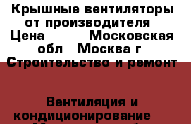 Крышные вентиляторы от производителя › Цена ­ 500 - Московская обл., Москва г. Строительство и ремонт » Вентиляция и кондиционирование   . Московская обл.,Москва г.